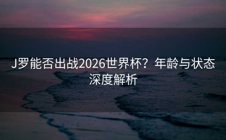 J罗能否出战2026世界杯？年龄与状态深度解析