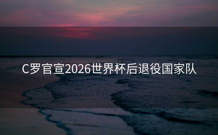 C罗官宣2026世界杯后退役国家队